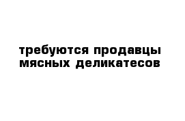 требуются продавцы мясных деликатесов